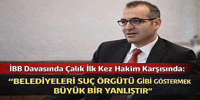 İBB Davasında Çalık İlk Kez Hakim Karşısında: “Belediyeleri Suç Örgütü Gibi Göstermek Büyük Bir Yanlıştır”